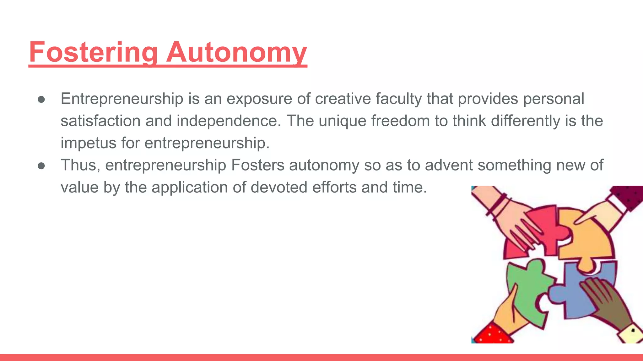 Fostering Autonomy
● Entrepreneurship is an exposure of creative faculty that provides personal
satisfaction and independence. The unique freedom to think differently is the
impetus for entrepreneurship.
● Thus, entrepreneurship Fosters autonomy so as to advent something new of
value by the application of devoted efforts and time.
 