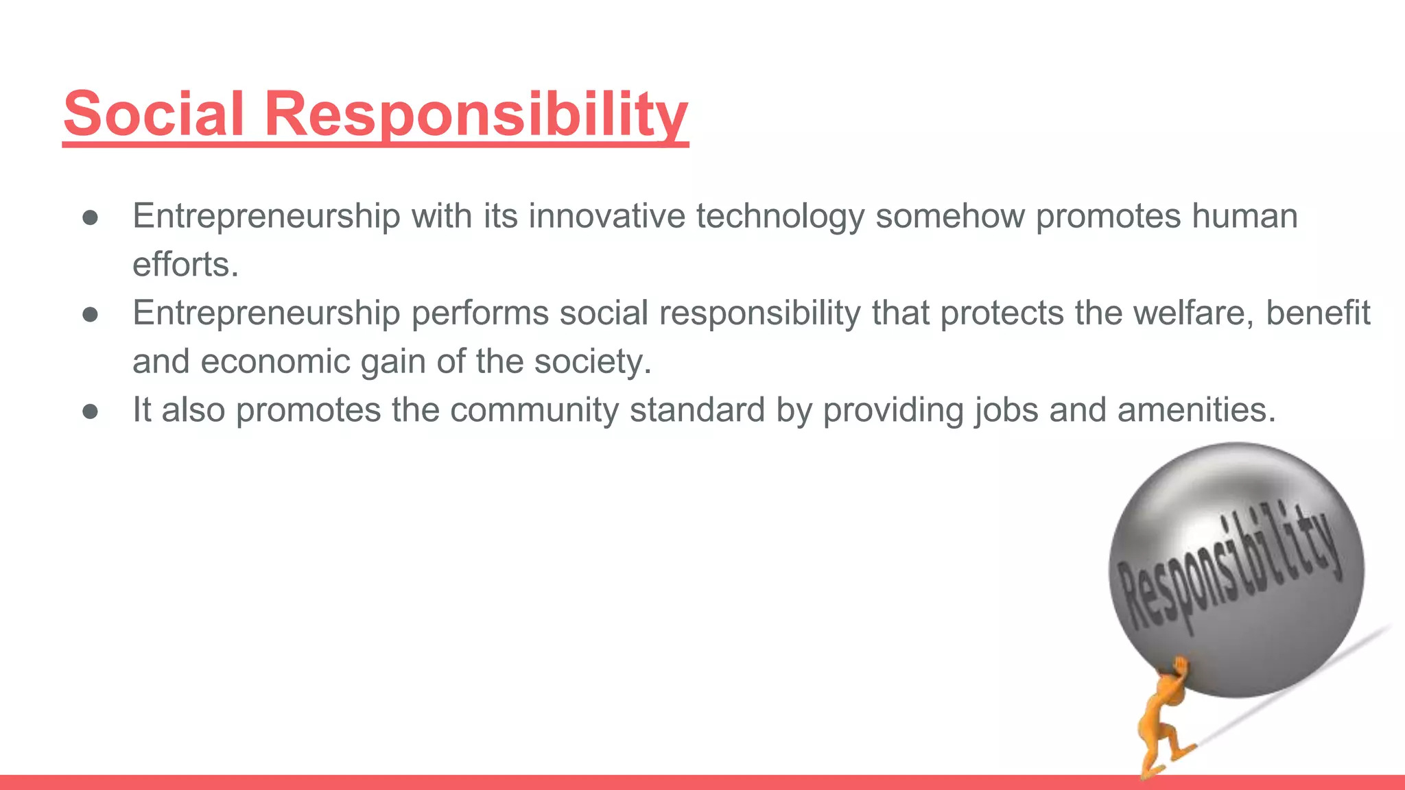 Social Responsibility
● Entrepreneurship with its innovative technology somehow promotes human
efforts.
● Entrepreneurship performs social responsibility that protects the welfare, benefit
and economic gain of the society.
● It also promotes the community standard by providing jobs and amenities.
 