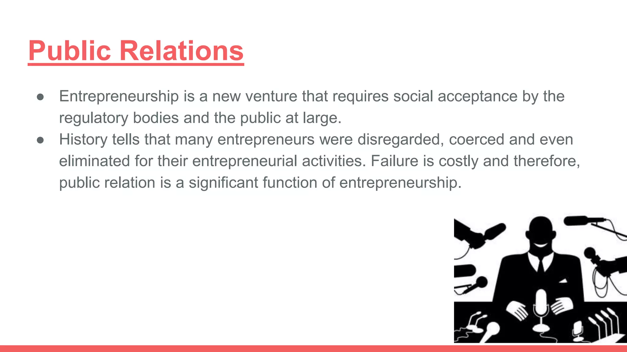 Public Relations
● Entrepreneurship is a new venture that requires social acceptance by the
regulatory bodies and the public at large.
● History tells that many entrepreneurs were disregarded, coerced and even
eliminated for their entrepreneurial activities. Failure is costly and therefore,
public relation is a significant function of entrepreneurship.
 