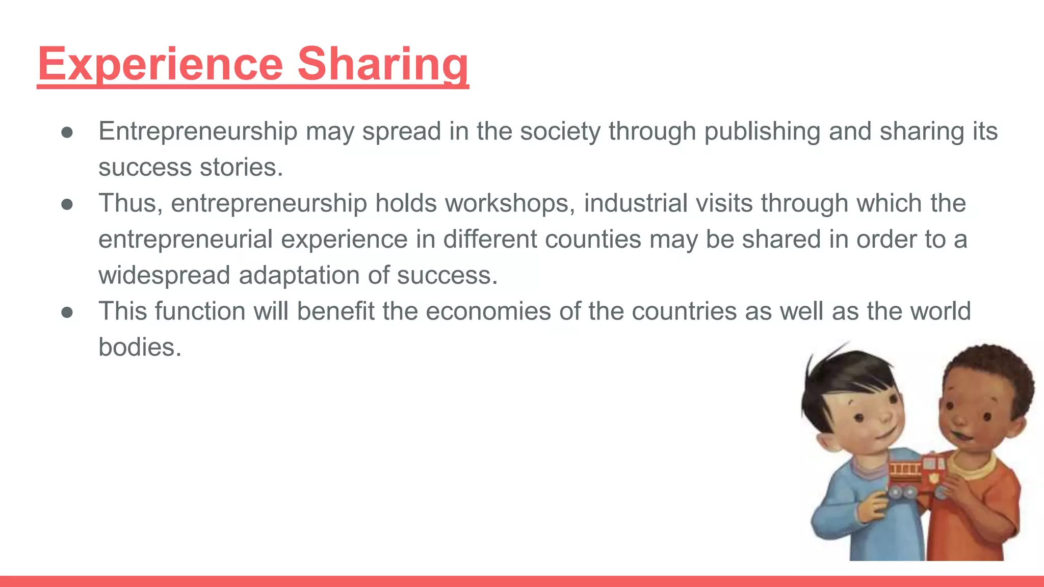 Experience Sharing
● Entrepreneurship may spread in the society through publishing and sharing its
success stories.
● Thus, entrepreneurship holds workshops, industrial visits through which the
entrepreneurial experience in different counties may be shared in order to a
widespread adaptation of success.
● This function will benefit the economies of the countries as well as the world
bodies.
 