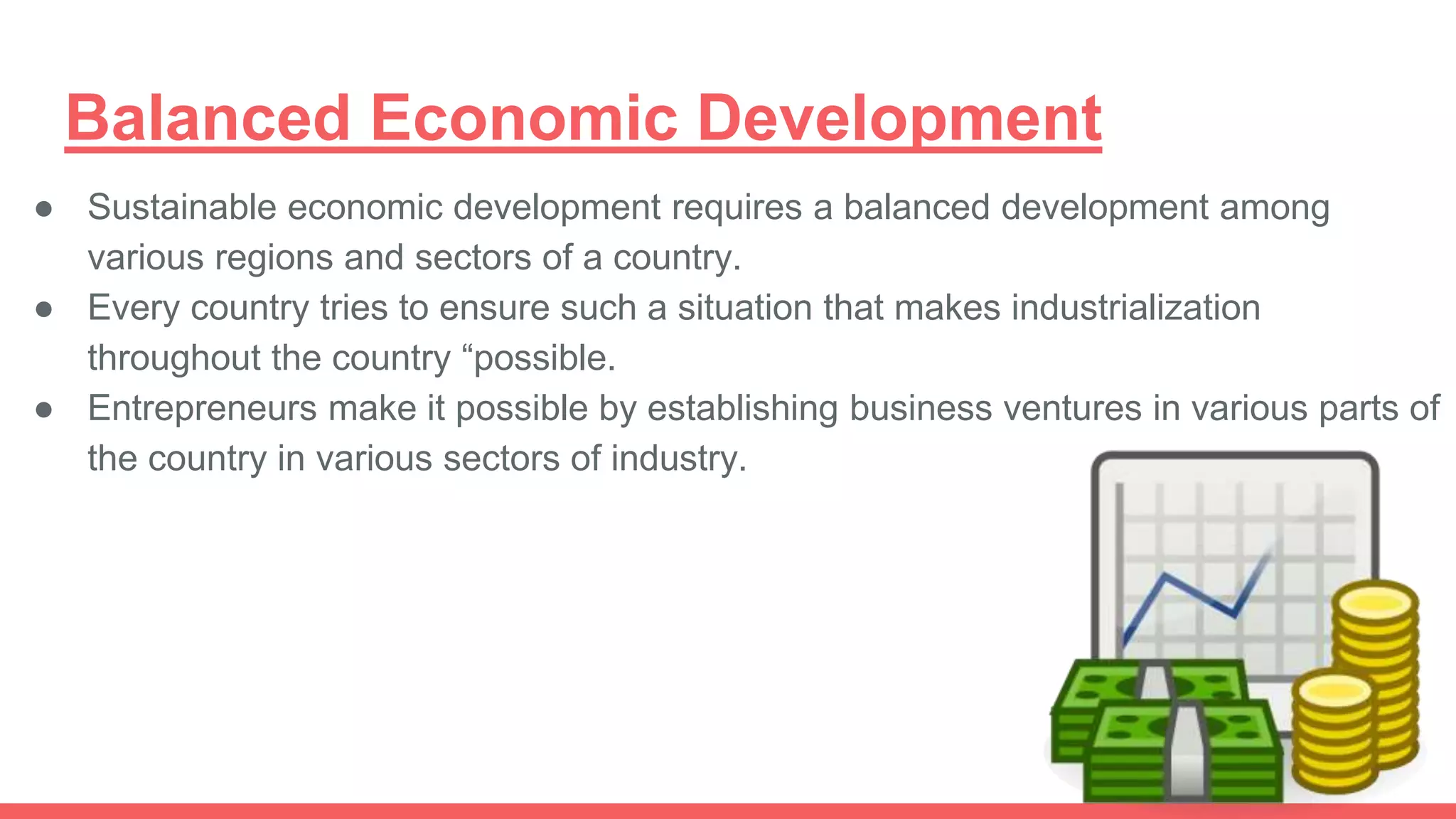 Balanced Economic Development
● Sustainable economic development requires a balanced development among
various regions and sectors of a country.
● Every country tries to ensure such a situation that makes industrialization
throughout the country “possible.
● Entrepreneurs make it possible by establishing business ventures in various parts of
the country in various sectors of industry.
 