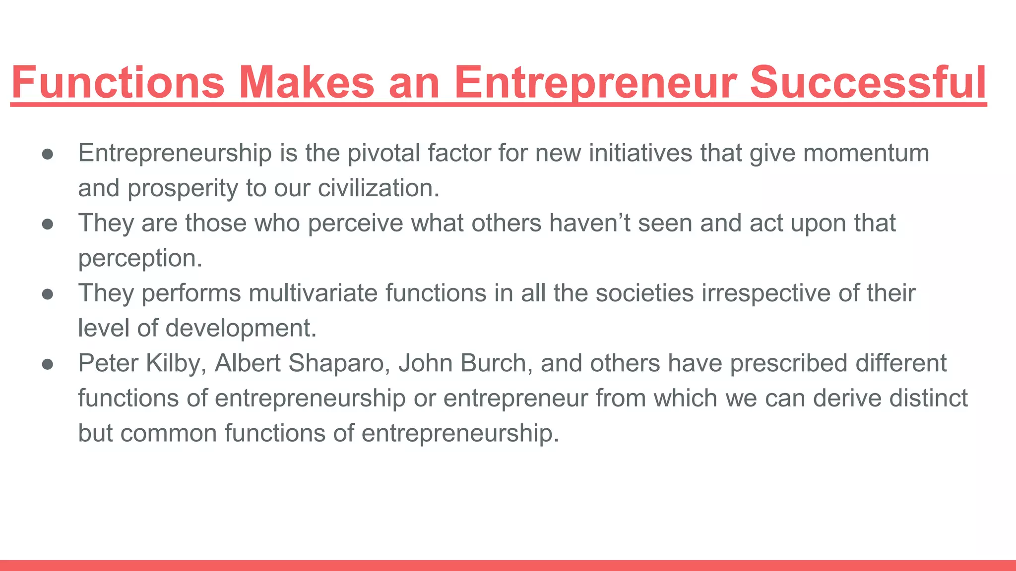 Functions Makes an Entrepreneur Successful
● Entrepreneurship is the pivotal factor for new initiatives that give momentum
and prosperity to our civilization.
● They are those who perceive what others haven’t seen and act upon that
perception.
● They performs multivariate functions in all the societies irrespective of their
level of development.
● Peter Kilby, Albert Shaparo, John Burch, and others have prescribed different
functions of entrepreneurship or entrepreneur from which we can derive distinct
but common functions of entrepreneurship.
 