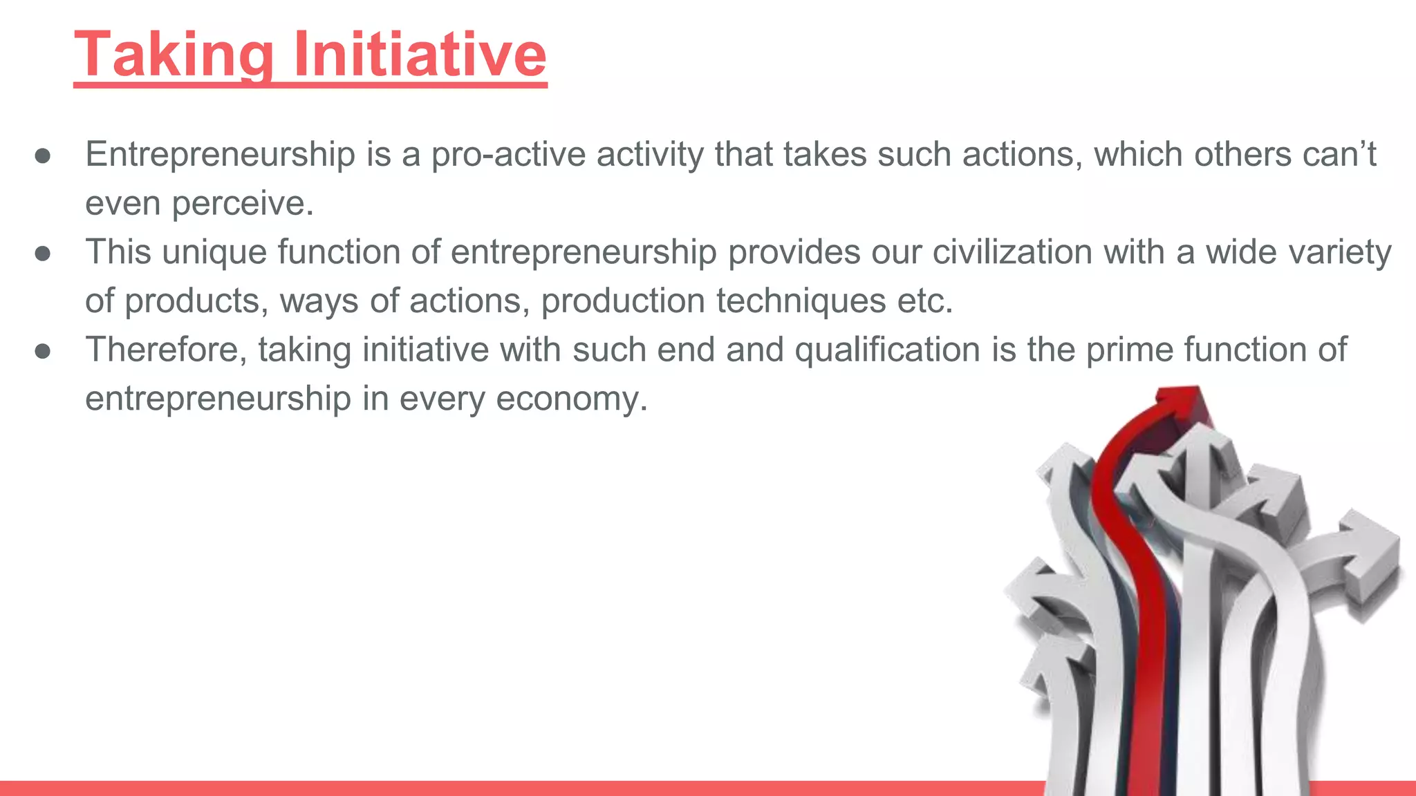 Taking Initiative
● Entrepreneurship is a pro-active activity that takes such actions, which others can’t
even perceive.
● This unique function of entrepreneurship provides our civilization with a wide variety
of products, ways of actions, production techniques etc.
● Therefore, taking initiative with such end and qualification is the prime function of
entrepreneurship in every economy.
 