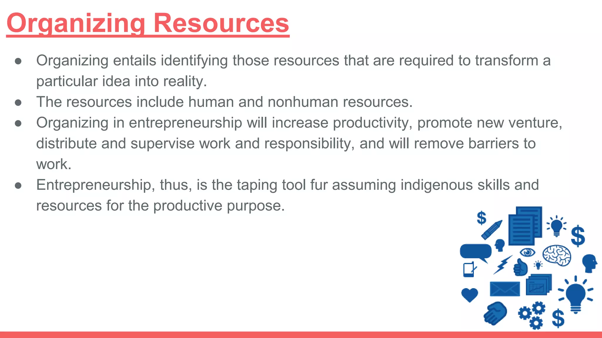 Organizing Resources
● Organizing entails identifying those resources that are required to transform a
particular idea into reality.
● The resources include human and nonhuman resources.
● Organizing in entrepreneurship will increase productivity, promote new venture,
distribute and supervise work and responsibility, and will remove barriers to
work.
● Entrepreneurship, thus, is the taping tool fur assuming indigenous skills and
resources for the productive purpose.
 