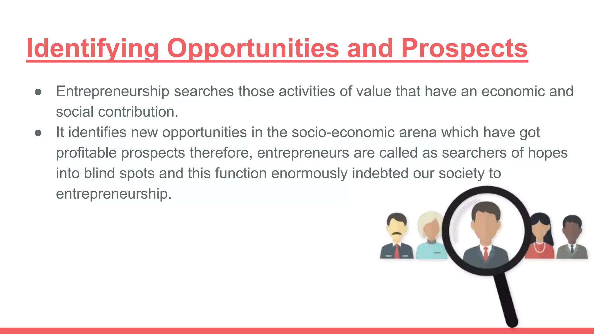 Identifying Opportunities and Prospects
● Entrepreneurship searches those activities of value that have an economic and
social contribution.
● It identifies new opportunities in the socio-economic arena which have got
profitable prospects therefore, entrepreneurs are called as searchers of hopes
into blind spots and this function enormously indebted our society to
entrepreneurship.
 