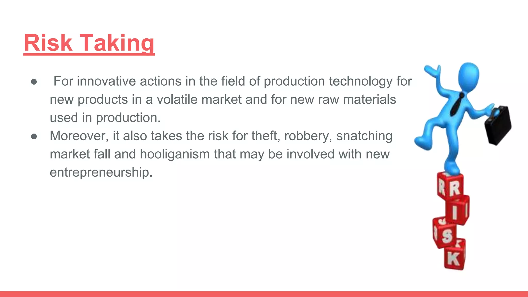 Risk Taking
● For innovative actions in the field of production technology for
new products in a volatile market and for new raw materials
used in production.
● Moreover, it also takes the risk for theft, robbery, snatching
market fall and hooliganism that may be involved with new
entrepreneurship.
 