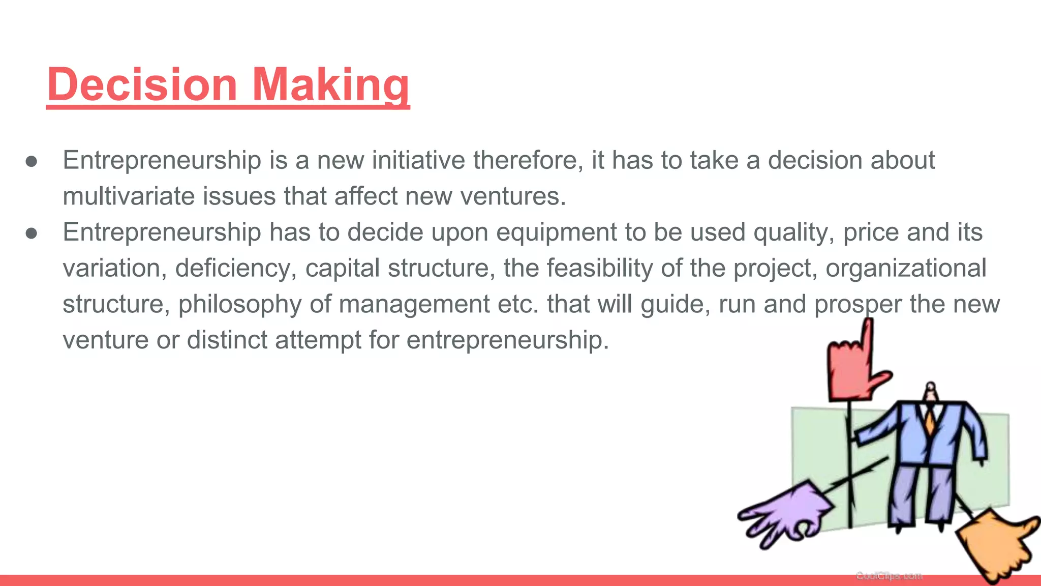 Decision Making
● Entrepreneurship is a new initiative therefore, it has to take a decision about
multivariate issues that affect new ventures.
● Entrepreneurship has to decide upon equipment to be used quality, price and its
variation, deficiency, capital structure, the feasibility of the project, organizational
structure, philosophy of management etc. that will guide, run and prosper the new
venture or distinct attempt for entrepreneurship.
 