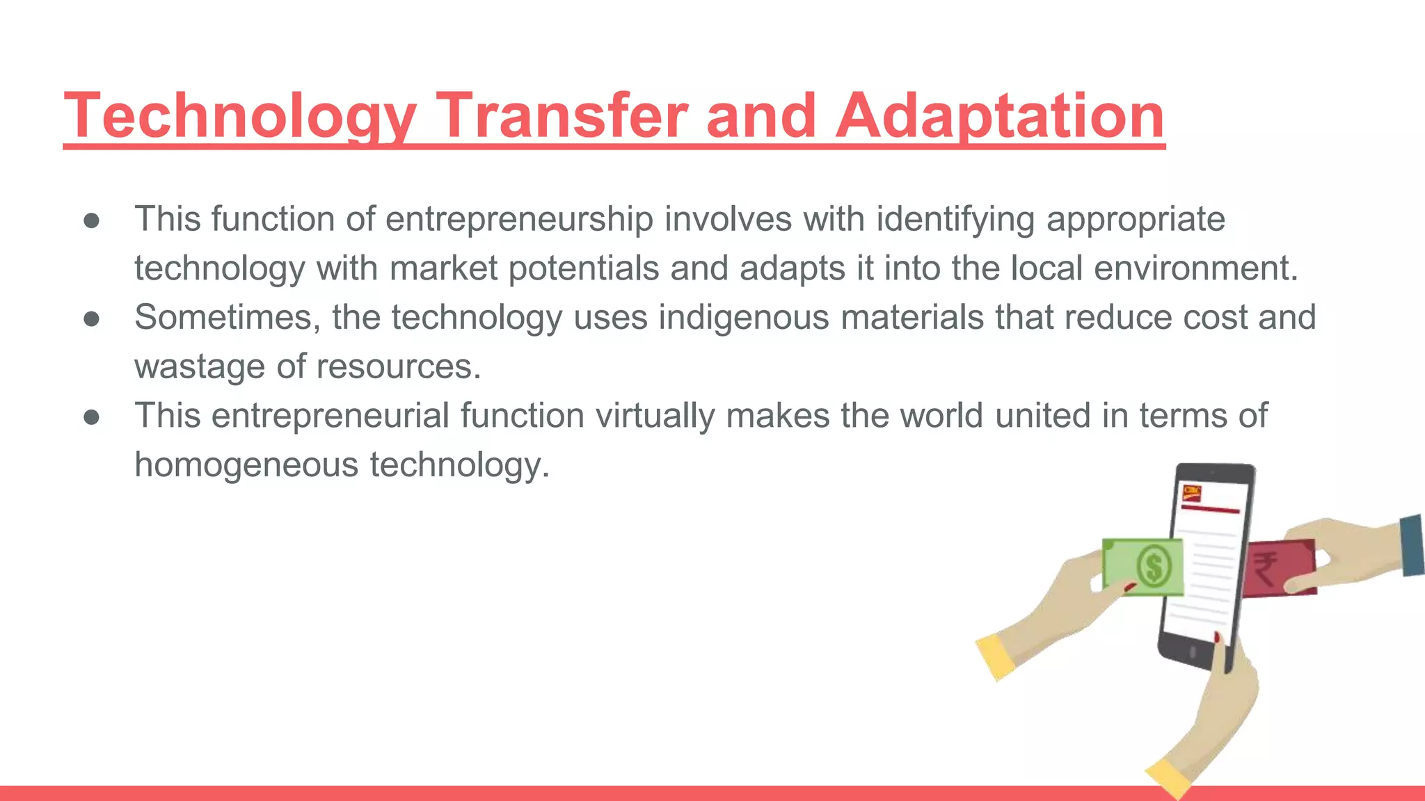 Technology Transfer and Adaptation
● This function of entrepreneurship involves with identifying appropriate
technology with market potentials and adapts it into the local environment.
● Sometimes, the technology uses indigenous materials that reduce cost and
wastage of resources.
● This entrepreneurial function virtually makes the world united in terms of
homogeneous technology.
 