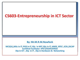 By: Mr.M.R.M.Nowfeek
MCS(SL),MSc in IT, PGD in IT, BSc in MIT, BSc in IT, HNDE, BTEC ,ICDL,DICAP
Certified Facilitator :IPICT/ASAP/EPASS
Dip in ICT , Dip in IT , Dip in Hardware & Networking
CS603-Entrepreneurship in ICT Sector
 