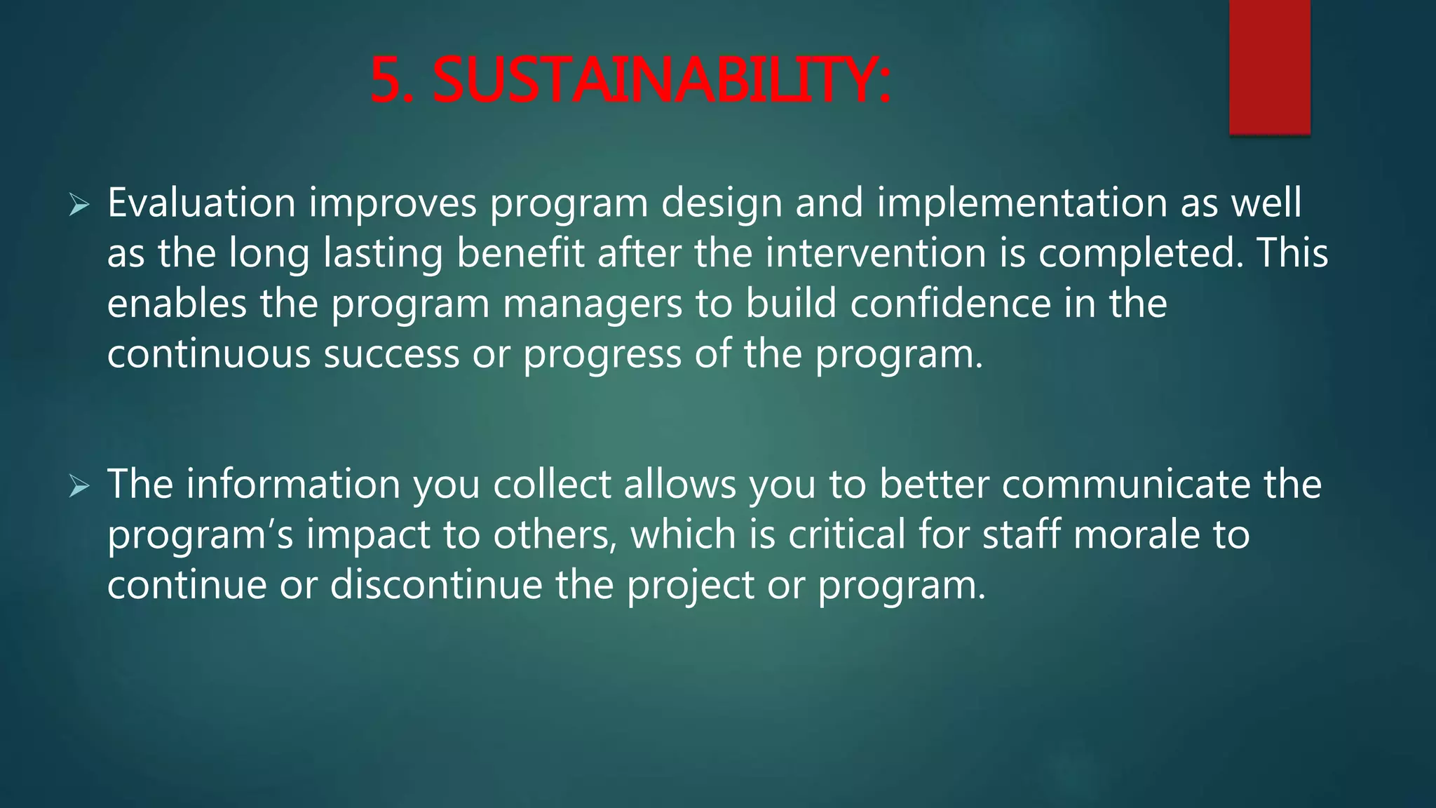 5. SUSTAINABILITY:
 Evaluation improves program design and implementation as well
as the long lasting benefit after the intervention is completed. This
enables the program managers to build confidence in the
continuous success or progress of the program.
 The information you collect allows you to better communicate the
program’s impact to others, which is critical for staff morale to
continue or discontinue the project or program.
 