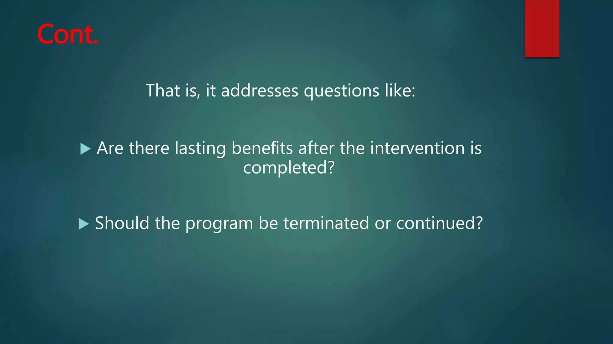 Cont.
That is, it addresses questions like:
 Are there lasting beneﬁts after the intervention is
completed?
 Should the program be terminated or continued?
 