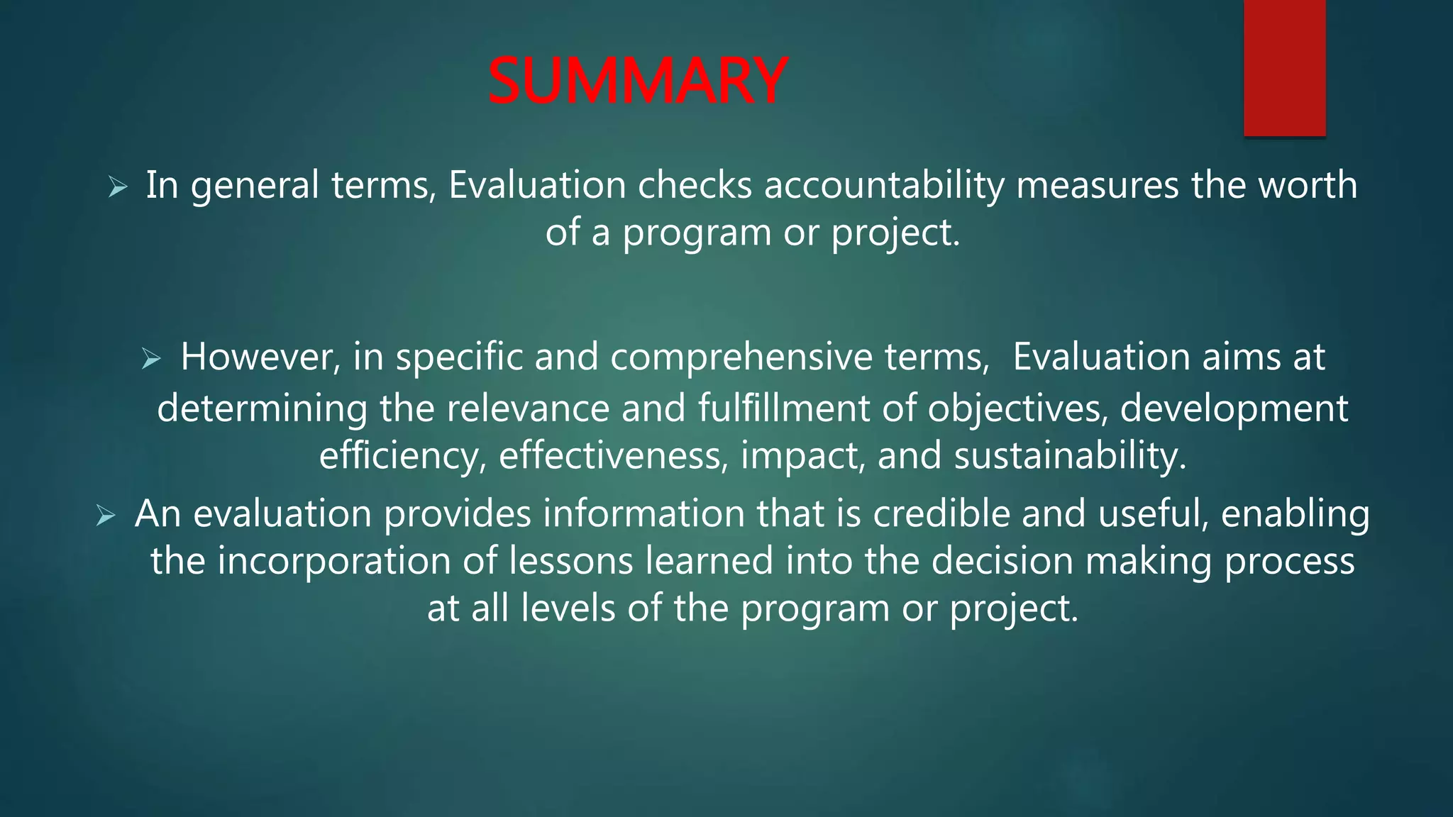 SUMMARY
 In general terms, Evaluation checks accountability measures the worth
of a program or project.
 However, in specific and comprehensive terms, Evaluation aims at
determining the relevance and fulﬁllment of objectives, development
efﬁciency, effectiveness, impact, and sustainability.
 An evaluation provides information that is credible and useful, enabling
the incorporation of lessons learned into the decision making process
at all levels of the program or project.
 