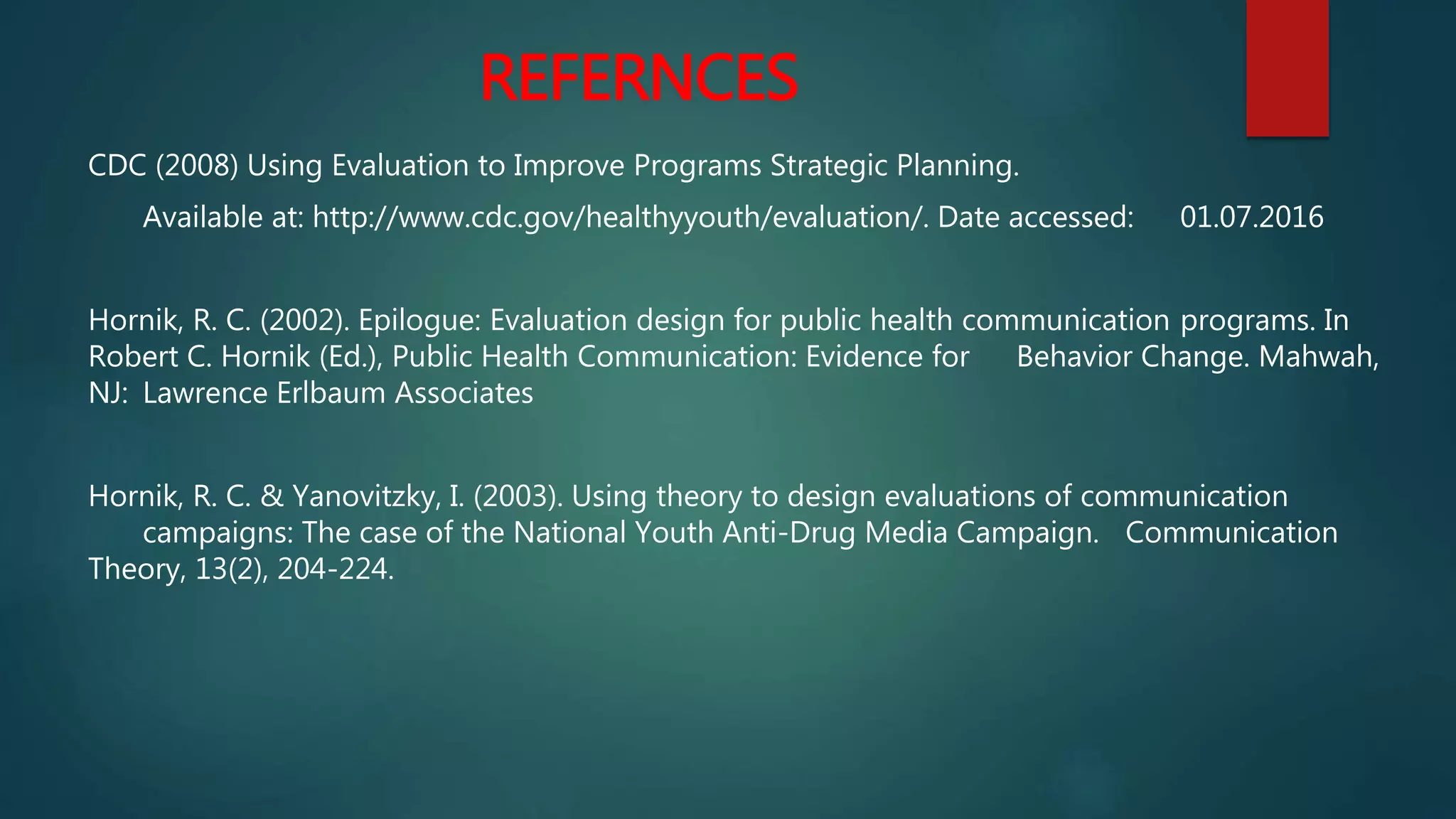 REFERNCES
CDC (2008) Using Evaluation to Improve Programs Strategic Planning.
Available at: http://www.cdc.gov/healthyyouth/evaluation/. Date accessed: 01.07.2016
Hornik, R. C. (2002). Epilogue: Evaluation design for public health communication programs. In
Robert C. Hornik (Ed.), Public Health Communication: Evidence for Behavior Change. Mahwah,
NJ: Lawrence Erlbaum Associates
Hornik, R. C. & Yanovitzky, I. (2003). Using theory to design evaluations of communication
campaigns: The case of the National Youth Anti-Drug Media Campaign. Communication
Theory, 13(2), 204-224.
 