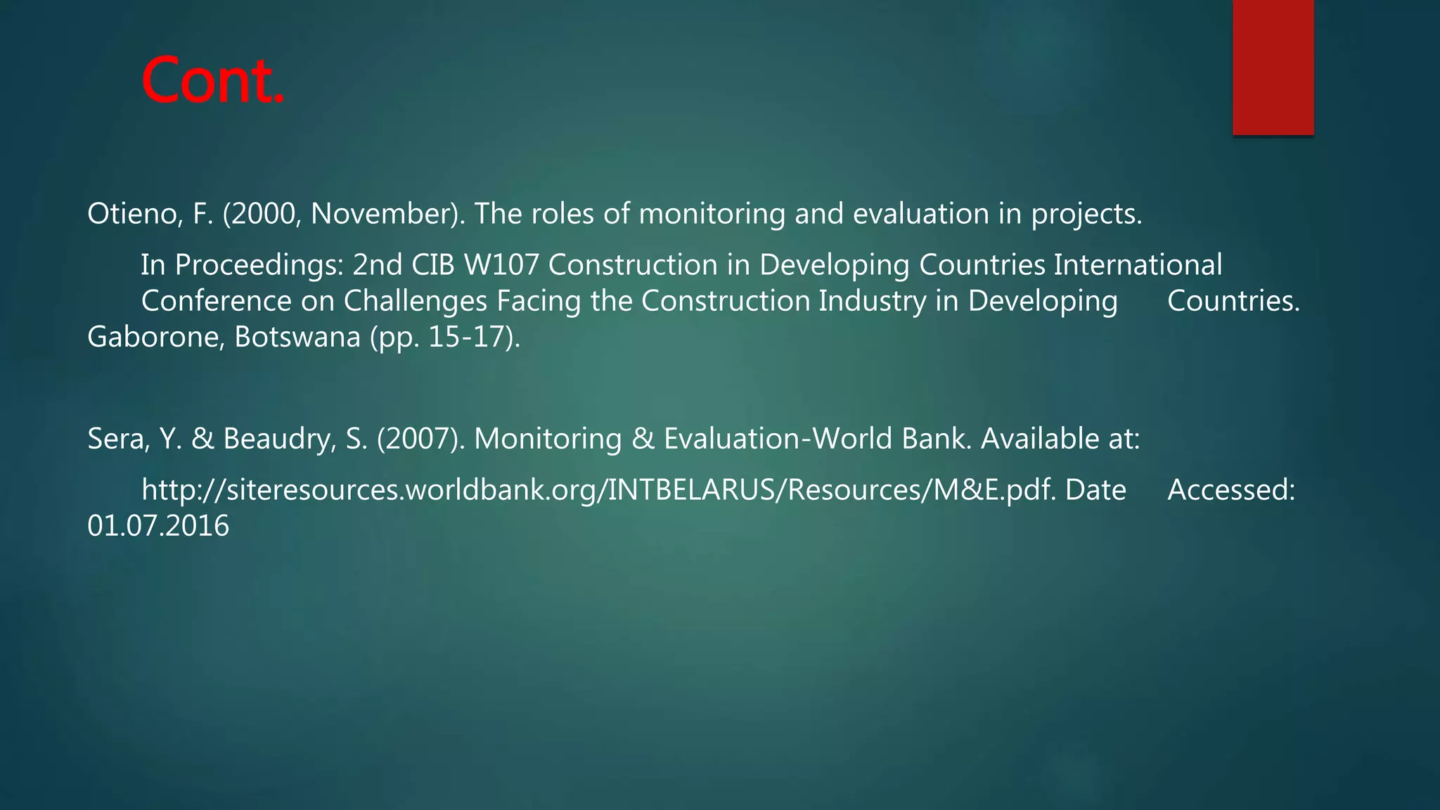 Cont.
Otieno, F. (2000, November). The roles of monitoring and evaluation in projects.
In Proceedings: 2nd CIB W107 Construction in Developing Countries International
Conference on Challenges Facing the Construction Industry in Developing Countries.
Gaborone, Botswana (pp. 15-17).
Sera, Y. & Beaudry, S. (2007). Monitoring & Evaluation-World Bank. Available at:
http://siteresources.worldbank.org/INTBELARUS/Resources/M&E.pdf. Date Accessed:
01.07.2016
 