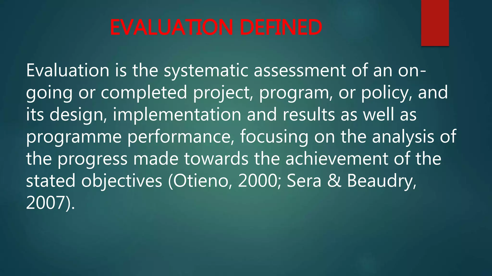 EVALUATION DEFINED
Evaluation is the systematic assessment of an on-
going or completed project, program, or policy, and
its design, implementation and results as well as
programme performance, focusing on the analysis of
the progress made towards the achievement of the
stated objectives (Otieno, 2000; Sera & Beaudry,
2007).
 