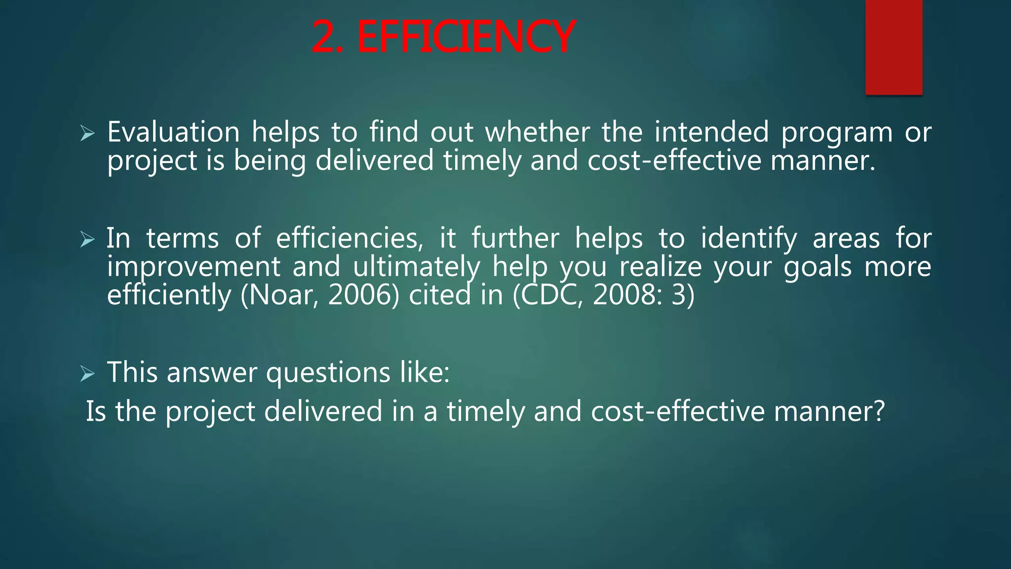2. EFFICIENCY
 Evaluation helps to find out whether the intended program or
project is being delivered timely and cost-effective manner.
 In terms of efficiencies, it further helps to identify areas for
improvement and ultimately help you realize your goals more
efficiently (Noar, 2006) cited in (CDC, 2008: 3)
 This answer questions like:
Is the project delivered in a timely and cost-effective manner?
 