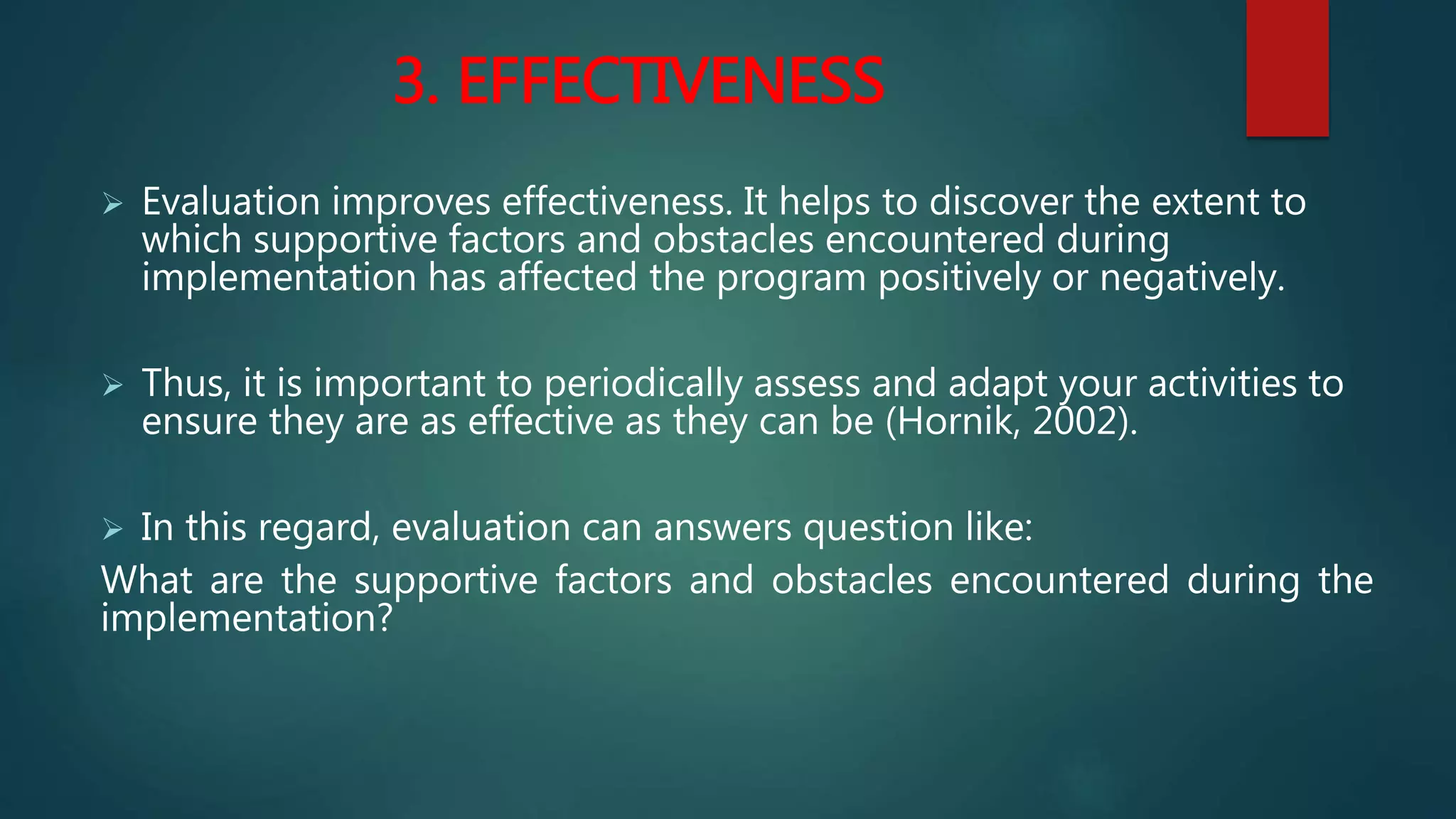 3. EFFECTIVENESS
 Evaluation improves effectiveness. It helps to discover the extent to
which supportive factors and obstacles encountered during
implementation has affected the program positively or negatively.
 Thus, it is important to periodically assess and adapt your activities to
ensure they are as effective as they can be (Hornik, 2002).
 In this regard, evaluation can answers question like:
What are the supportive factors and obstacles encountered during the
implementation?
 
