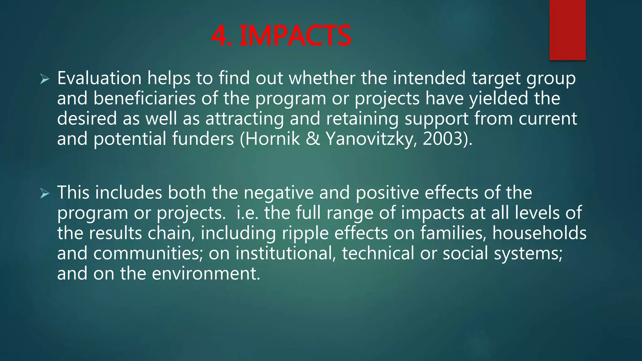 4. IMPACTS
 Evaluation helps to find out whether the intended target group
and beneficiaries of the program or projects have yielded the
desired as well as attracting and retaining support from current
and potential funders (Hornik & Yanovitzky, 2003).
 This includes both the negative and positive effects of the
program or projects. i.e. the full range of impacts at all levels of
the results chain, including ripple effects on families, households
and communities; on institutional, technical or social systems;
and on the environment.
 
