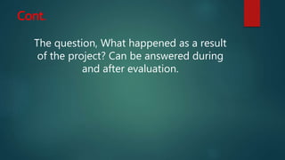 Cont.
The question, What happened as a result
of the project? Can be answered during
and after evaluation.
 