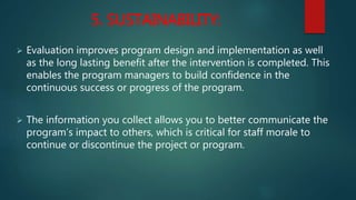 5. SUSTAINABILITY:
 Evaluation improves program design and implementation as well
as the long lasting benefit after the intervention is completed. This
enables the program managers to build confidence in the
continuous success or progress of the program.
 The information you collect allows you to better communicate the
program’s impact to others, which is critical for staff morale to
continue or discontinue the project or program.
 