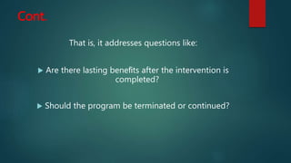 Cont.
That is, it addresses questions like:
 Are there lasting beneﬁts after the intervention is
completed?
 Should the program be terminated or continued?
 