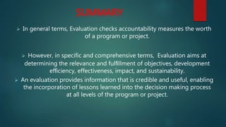 SUMMARY
 In general terms, Evaluation checks accountability measures the worth
of a program or project.
 However, in specific and comprehensive terms, Evaluation aims at
determining the relevance and fulﬁllment of objectives, development
efﬁciency, effectiveness, impact, and sustainability.
 An evaluation provides information that is credible and useful, enabling
the incorporation of lessons learned into the decision making process
at all levels of the program or project.
 