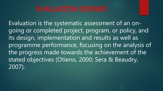 EVALUATION DEFINED
Evaluation is the systematic assessment of an on-
going or completed project, program, or policy, and
its design, implementation and results as well as
programme performance, focusing on the analysis of
the progress made towards the achievement of the
stated objectives (Otieno, 2000; Sera & Beaudry,
2007).
 