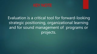 KEY NOTE
Evaluation is a critical tool for forward-looking
strategic positioning, organizational learning
and for sound management of programs or
projects.
 