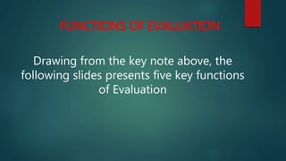 FUNCTIONS OF EVALUATION
Drawing from the key note above, the
following slides presents five key functions
of Evaluation
 