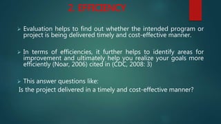 2. EFFICIENCY
 Evaluation helps to find out whether the intended program or
project is being delivered timely and cost-effective manner.
 In terms of efficiencies, it further helps to identify areas for
improvement and ultimately help you realize your goals more
efficiently (Noar, 2006) cited in (CDC, 2008: 3)
 This answer questions like:
Is the project delivered in a timely and cost-effective manner?
 