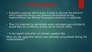 3. EFFECTIVENESS
 Evaluation improves effectiveness. It helps to discover the extent to
which supportive factors and obstacles encountered during
implementation has affected the program positively or negatively.
 Thus, it is important to periodically assess and adapt your activities to
ensure they are as effective as they can be (Hornik, 2002).
 In this regard, evaluation can answers question like:
What are the supportive factors and obstacles encountered during the
implementation?
 
