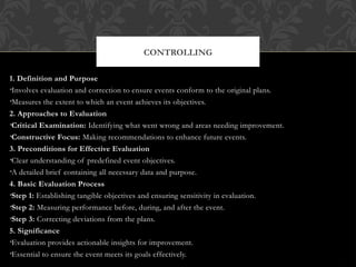 CONTROLLING
1. Definition and Purpose
•Involves evaluation and correction to ensure events conform to the original plans.
•Measures the extent to which an event achieves its objectives.
2. Approaches to Evaluation
•Critical Examination: Identifying what went wrong and areas needing improvement.
•Constructive Focus: Making recommendations to enhance future events.
3. Preconditions for Effective Evaluation
•Clear understanding of predefined event objectives.
•A detailed brief containing all necessary data and purpose.
4. Basic Evaluation Process
•Step 1: Establishing tangible objectives and ensuring sensitivity in evaluation.
•Step 2: Measuring performance before, during, and after the event.
•Step 3: Correcting deviations from the plans.
5. Significance
•Evaluation provides actionable insights for improvement.
•Essential to ensure the event meets its goals effectively.
 