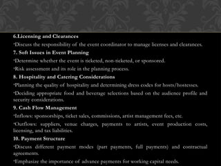 6.Licensing and Clearances
•Discuss the responsibility of the event coordinator to manage licenses and clearances.
7. Soft Issues in Event Planning
•Determine whether the event is ticketed, non-ticketed, or sponsored.
•Risk assessment and its role in the planning process.
8. Hospitality and Catering Considerations
•Planning the quality of hospitality and determining dress codes for hosts/hostesses.
•Deciding appropriate food and beverage selections based on the audience profile and
security considerations.
9. Cash Flow Management
•Inflows: sponsorships, ticket sales, commissions, artist management fees, etc.
•Outflows: suppliers, venue charges, payments to artists, event production costs,
licensing, and tax liabilities.
10. Payment Structure
•Discuss different payment modes (part payments, full payments) and contractual
agreements.
•Emphasize the importance of advance payments for working capital needs.
 