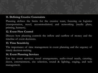 11. Defining Creative Constraints
Planning defines the limits for the creative team, focusing on logistics
(transportation, travel, accommodation) and networking (media plans,
printing, banners).
12. Event Flow Control
Discuss how planning controls the inflow and outflow of money and the
timeline of event decisions.
13. Time Sensitivity
The importance of time management in event planning and the urgency of
timely decision-making.
14. Event Planning Services
List key event services: travel arrangements, audio-visual needs, catering,
decor, entertainment, site selection, sound & lighting, staging, and web
management.
 