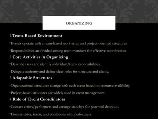 ORGANIZING
1.Team-Based Environment
•Events operate with a team-based work setup and project-oriented structures.
•Responsibilities are divided among team members for effective coordination.
2.Core Activities in Organizing
•Describe tasks and identify individual/team responsibilities.
•Delegate authority and define clear roles for structure and clarity.
3.Adaptable Structures
•Organizational structures change with each event based on resource availability.
•Project-based structures are widely used in event management.
4.Role of Event Coordinators
•Contact artists/performers and arrange standbys for potential dropouts.
•Finalize dates, terms, and conditions with performers.
 