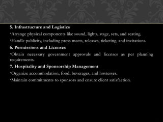 5. Infrastructure and Logistics
•Arrange physical components like sound, lights, stage, sets, and seating.
•Handle publicity, including press meets, releases, ticketing, and invitations.
6. Permissions and Licenses
•Obtain necessary government approvals and licenses as per planning
requirements.
7. Hospitality and Sponsorship Management
•Organize accommodation, food, beverages, and hostesses.
•Maintain commitments to sponsors and ensure client satisfaction.
 