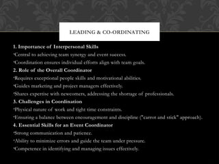 LEADING & CO-ORDINATING
1. Importance of Interpersonal Skills
•Central to achieving team synergy and event success.
•Coordination ensures individual efforts align with team goals.
2. Role of the Overall Coordinator
•Requires exceptional people skills and motivational abilities.
•Guides marketing and project managers effectively.
•Shares expertise with newcomers, addressing the shortage of professionals.
3. Challenges in Coordination
•Physical nature of work and tight time constraints.
•Ensuring a balance between encouragement and discipline ("carrot and stick" approach).
4. Essential Skills for an Event Coordinator
•Strong communication and patience.
•Ability to minimize errors and guide the team under pressure.
•Competence in identifying and managing issues effectively.
 