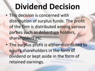 Dividend Decision
• This decision is concerned with
distribution of surplus funds. The profit
of the firm is distributed among various
parties such as debenture holders,
shareholders etc.
• The surplus profit is either distributed to
equity shareholders in the form of
dividend or kept aside in the form of
retained earnings.
 