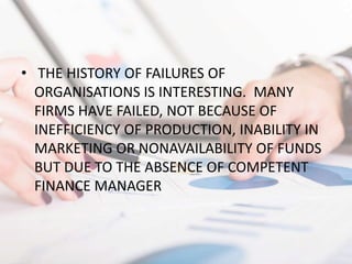 • THE HISTORY OF FAILURES OF
ORGANISATIONS IS INTERESTING. MANY
FIRMS HAVE FAILED, NOT BECAUSE OF
INEFFICIENCY OF PRODUCTION, INABILITY IN
MARKETING OR NONAVAILABILITY OF FUNDS
BUT DUE TO THE ABSENCE OF COMPETENT
FINANCE MANAGER
 