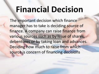 Financial Decision
The important decision which finance
manager has to take is deciding source of
finance. A company can raise finance from
various sources such as by issue of shares,
debentures or by taking loan and advances.
Deciding how much to raise from which
source is concern of financing decisions
 