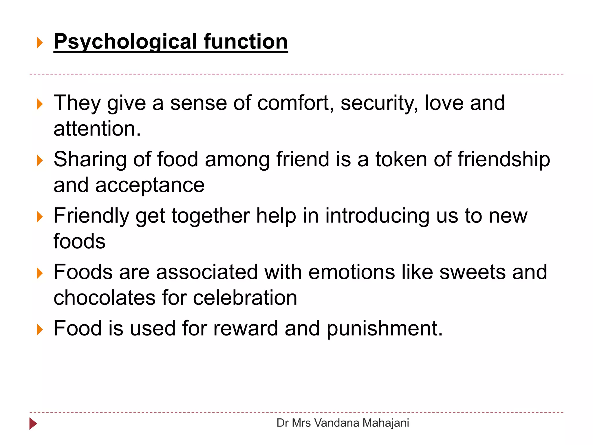  Psychological function
 They give a sense of comfort, security, love and
attention.
 Sharing of food among friend is a token of friendship
and acceptance
 Friendly get together help in introducing us to new
foods
 Foods are associated with emotions like sweets and
chocolates for celebration
 Food is used for reward and punishment.
Dr Mrs Vandana Mahajani
 