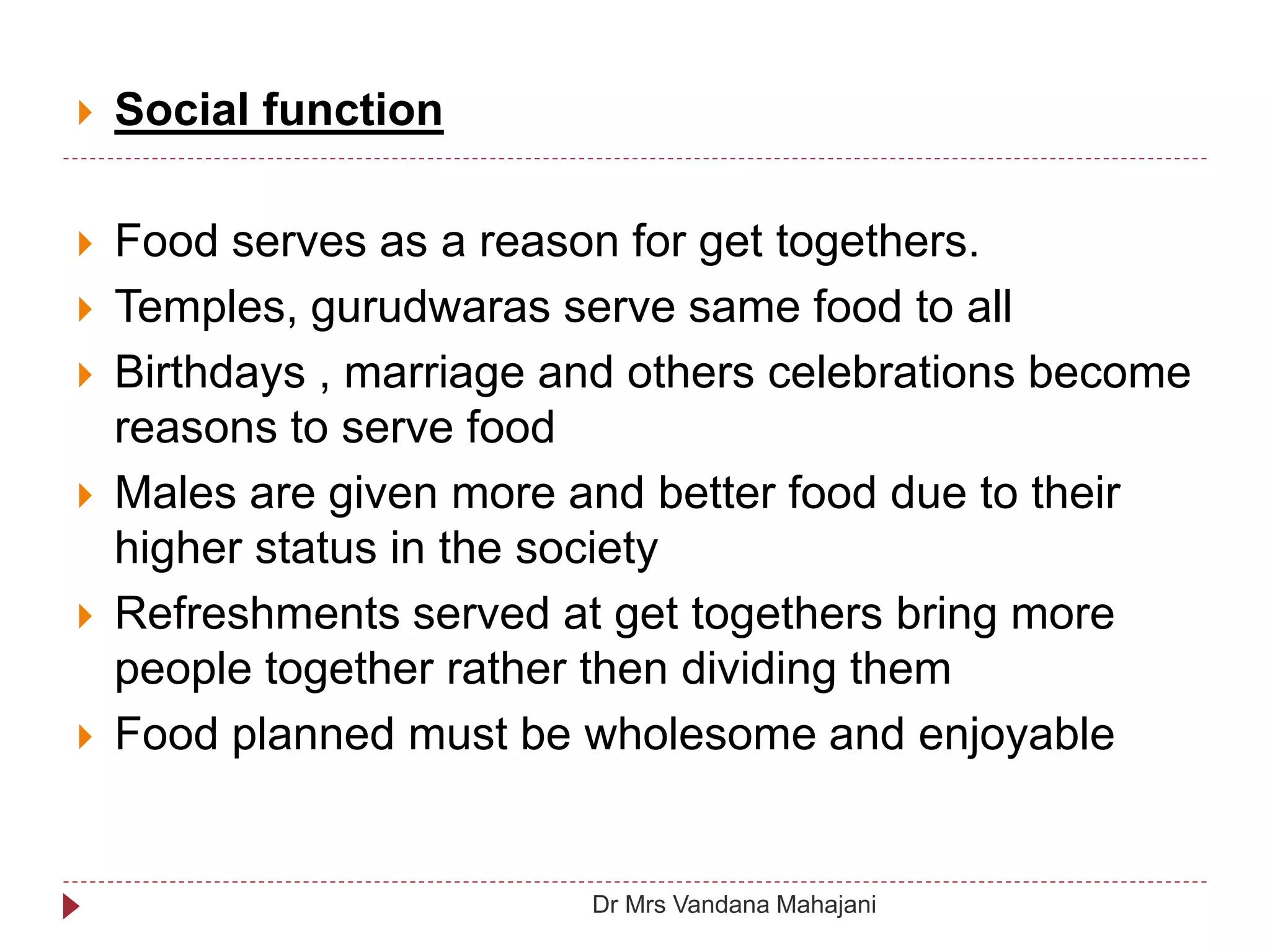  Social function
 Food serves as a reason for get togethers.
 Temples, gurudwaras serve same food to all
 Birthdays , marriage and others celebrations become
reasons to serve food
 Males are given more and better food due to their
higher status in the society
 Refreshments served at get togethers bring more
people together rather then dividing them
 Food planned must be wholesome and enjoyable
Dr Mrs Vandana Mahajani
 