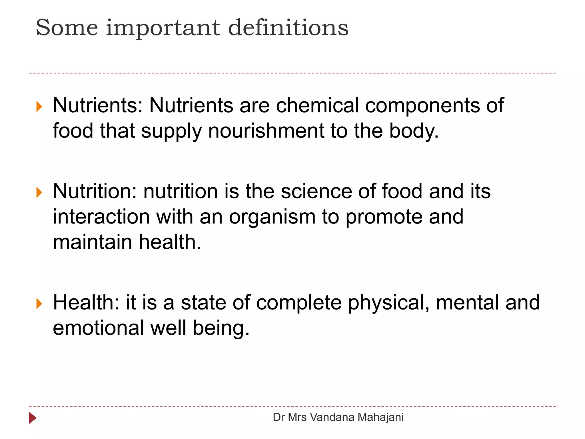 Some important definitions
 Nutrients: Nutrients are chemical components of
food that supply nourishment to the body.
 Nutrition: nutrition is the science of food and its
interaction with an organism to promote and
maintain health.
 Health: it is a state of complete physical, mental and
emotional well being.
Dr Mrs Vandana Mahajani
 