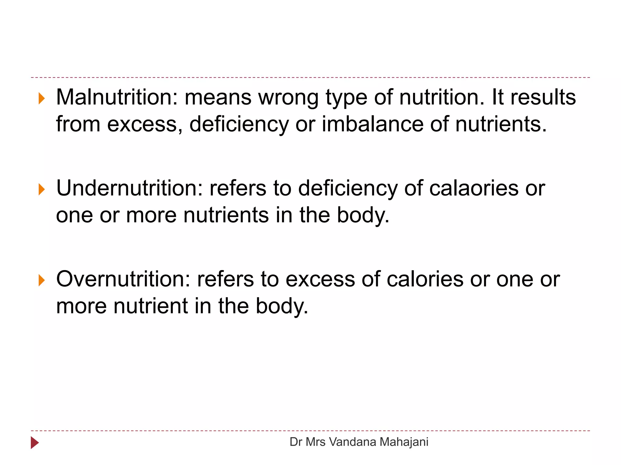  Malnutrition: means wrong type of nutrition. It results
from excess, deficiency or imbalance of nutrients.
 Undernutrition: refers to deficiency of calaories or
one or more nutrients in the body.
 Overnutrition: refers to excess of calories or one or
more nutrient in the body.
Dr Mrs Vandana Mahajani
 