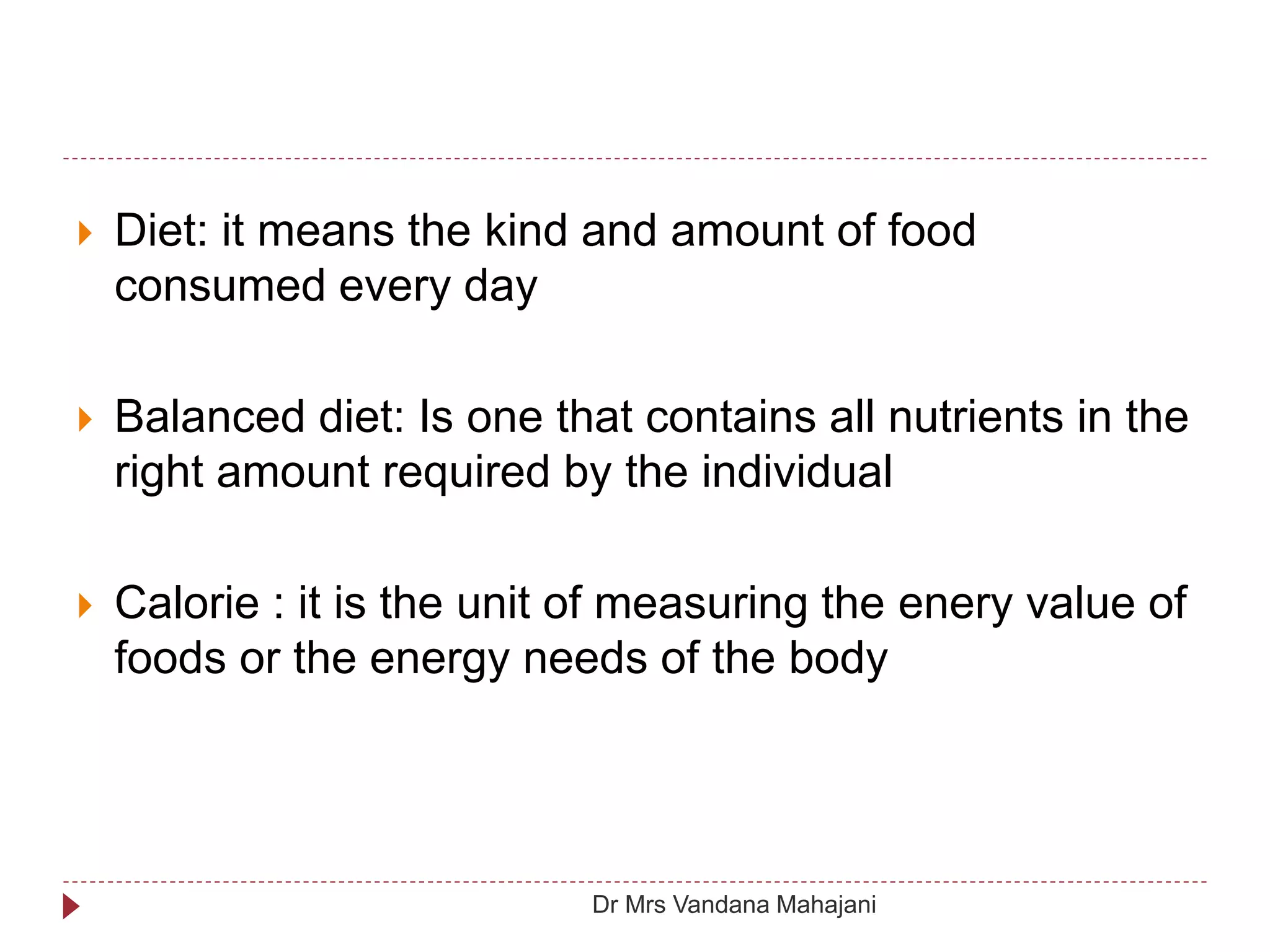  Diet: it means the kind and amount of food
consumed every day
 Balanced diet: Is one that contains all nutrients in the
right amount required by the individual
 Calorie : it is the unit of measuring the enery value of
foods or the energy needs of the body
Dr Mrs Vandana Mahajani
 