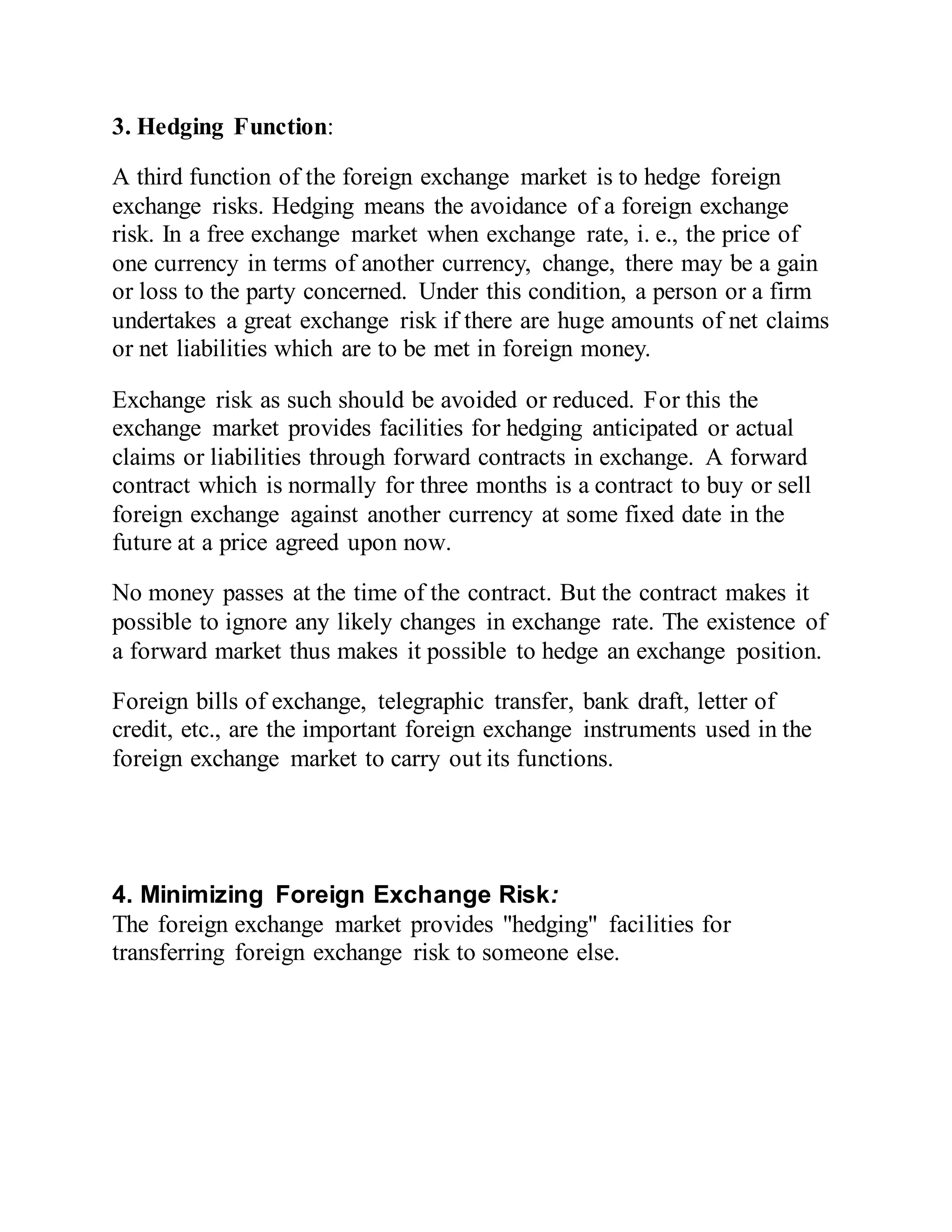 3. Hedging Function:
A third function of the foreign exchange market is to hedge foreign
exchange risks. Hedging means the avoidance of a foreign exchange
risk. In a free exchange market when exchange rate, i. e., the price of
one currency in terms of another currency, change, there may be a gain
or loss to the party concerned. Under this condition, a person or a firm
undertakes a great exchange risk if there are huge amounts of net claims
or net liabilities which are to be met in foreign money.
Exchange risk as such should be avoided or reduced. For this the
exchange market provides facilities for hedging anticipated or actual
claims or liabilities through forward contracts in exchange. A forward
contract which is normally for three months is a contract to buy or sell
foreign exchange against another currency at some fixed date in the
future at a price agreed upon now.
No money passes at the time of the contract. But the contract makes it
possible to ignore any likely changes in exchange rate. The existence of
a forward market thus makes it possible to hedge an exchange position.
Foreign bills of exchange, telegraphic transfer, bank draft, letter of
credit, etc., are the important foreign exchange instruments used in the
foreign exchange market to carry out its functions.
4. Minimizing Foreign Exchange Risk:
The foreign exchange market provides "hedging" facilities for
transferring foreign exchange risk to someone else.
 