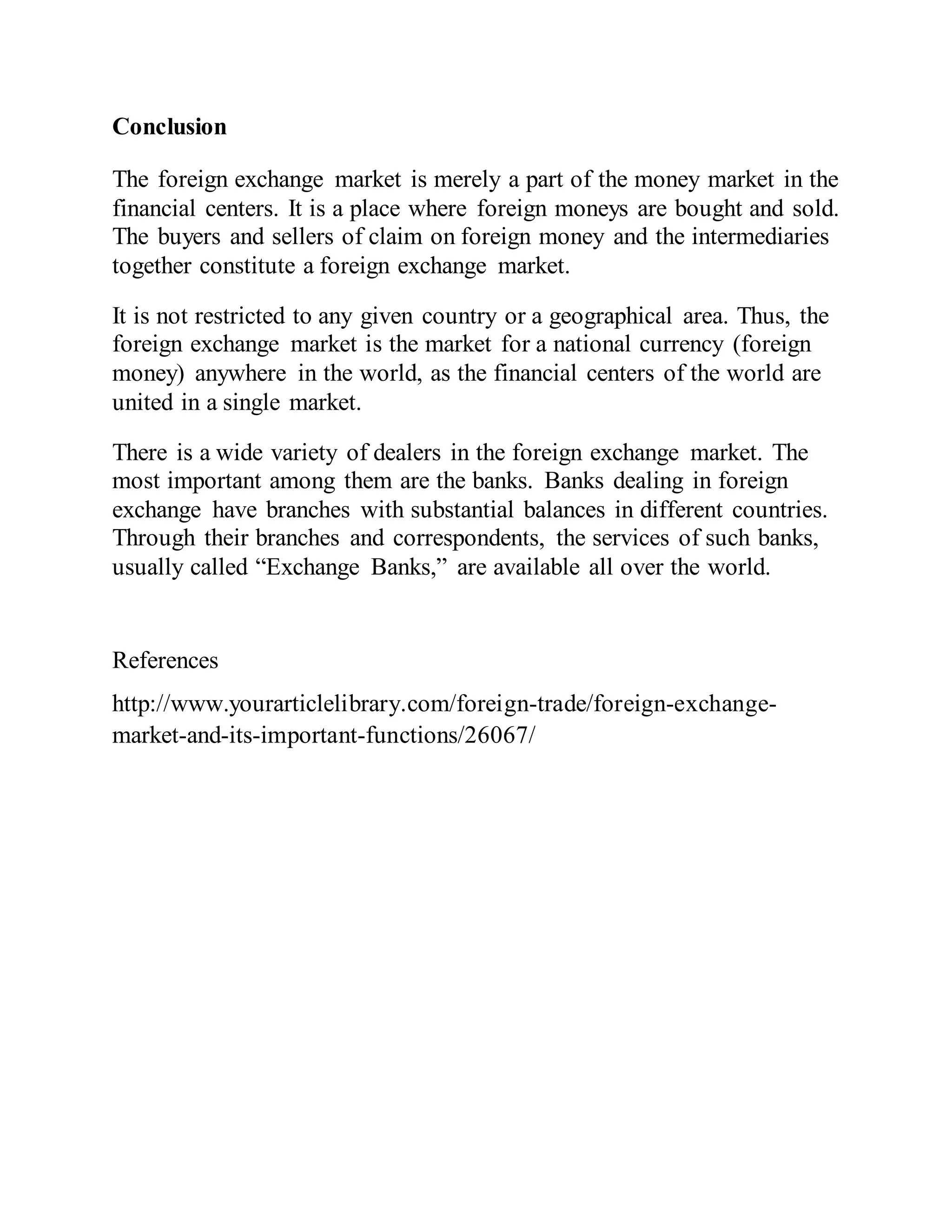 Conclusion
The foreign exchange market is merely a part of the money market in the
financial centers. It is a place where foreign moneys are bought and sold.
The buyers and sellers of claim on foreign money and the intermediaries
together constitute a foreign exchange market.
It is not restricted to any given country or a geographical area. Thus, the
foreign exchange market is the market for a national currency (foreign
money) anywhere in the world, as the financial centers of the world are
united in a single market.
There is a wide variety of dealers in the foreign exchange market. The
most important among them are the banks. Banks dealing in foreign
exchange have branches with substantial balances in different countries.
Through their branches and correspondents, the services of such banks,
usually called “Exchange Banks,” are available all over the world.
References
http://www.yourarticlelibrary.com/foreign-trade/foreign-exchange-
market-and-its-important-functions/26067/
 