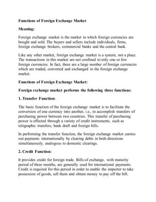Functions of Foreign Exchange Market
Meaning:
Foreign exchange market is the market in which foreign currencies are
bought and sold. The buyers and sellers include individuals, firms,
foreign exchange brokers, commercial banks and the central bank.
Like any other market, foreign exchange market is a system, not a place.
The transactions in this market are not confined to only one or few
foreign currencies. In fact, there are a large number of foreign currencies
which are traded, converted and exchanged in the foreign exchange
market.
Functions of Foreign Exchange Market:
Foreign exchange market performs the following three functions:
1. Transfer Function:
The basic function of the foreign exchange market is to facilitate the
conversion of one currency into another, i.e., to accomplish transfers of
purchasing power between two countries. This transfer of purchasing
power is effected through a variety of credit instruments, such as
telegraphic transfers, bank draft and foreign bills.
In performing the transfer function, the foreign exchange market carries
out payments internationally by clearing debts in both directions
simultaneously, analogous to domestic clearings.
2. Credit Function:
It provides credit for foreign trade. Bills of exchange, with maturity
period of three months, are generally used for international payments.
Credit is required for this period in order to enable the importer to take
possession of goods, sell them and obtain money to pay off the bill.
 
