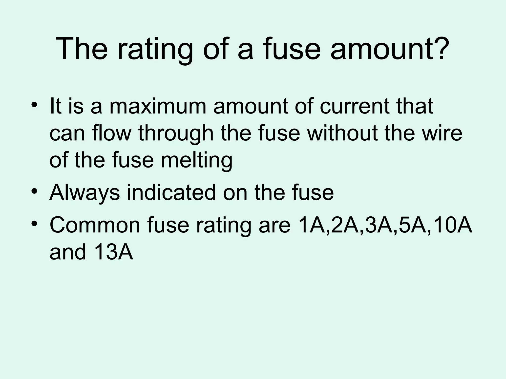 The rating of a fuse amount?
• It is a maximum amount of current that
  can flow through the fuse without the wire
  of the fuse melting
• Always indicated on the fuse
• Common fuse rating are 1A,2A,3A,5A,10A
  and 13A
 