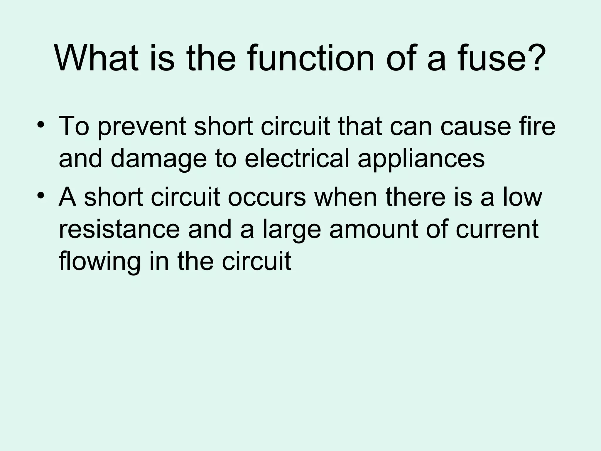 What is the function of a fuse?
• To prevent short circuit that can cause fire
  and damage to electrical appliances
• A short circuit occurs when there is a low
  resistance and a large amount of current
  flowing in the circuit
 